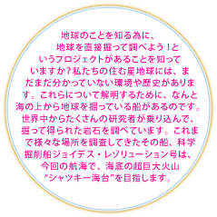 地球のことを知る為に、地球を直接掘って調べよう！というプロジェクトがあることを知っていますか？私たちの住む星地球には、まだまだ分かっていない環境や歴史があります。これらについて解明するために、なんと海の上から地球を掘っている船があるのです。世界中からたくさんの研究者が乗り込んで、掘って得られた岩石を調べています。これまで様々な場所を調査してきたその船、科学掘削船ジョイデス・レゾリューション号は、今回の航海で、海底の超巨大火山“シャツキー海台”を目指します。