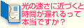 光の速さに近づくと時間が遅れるって本当ですか？